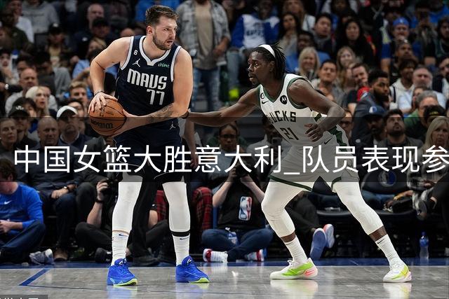 中国女篮大胜意大利 队员表现参差：两人亮眼五人平稳四人欠佳